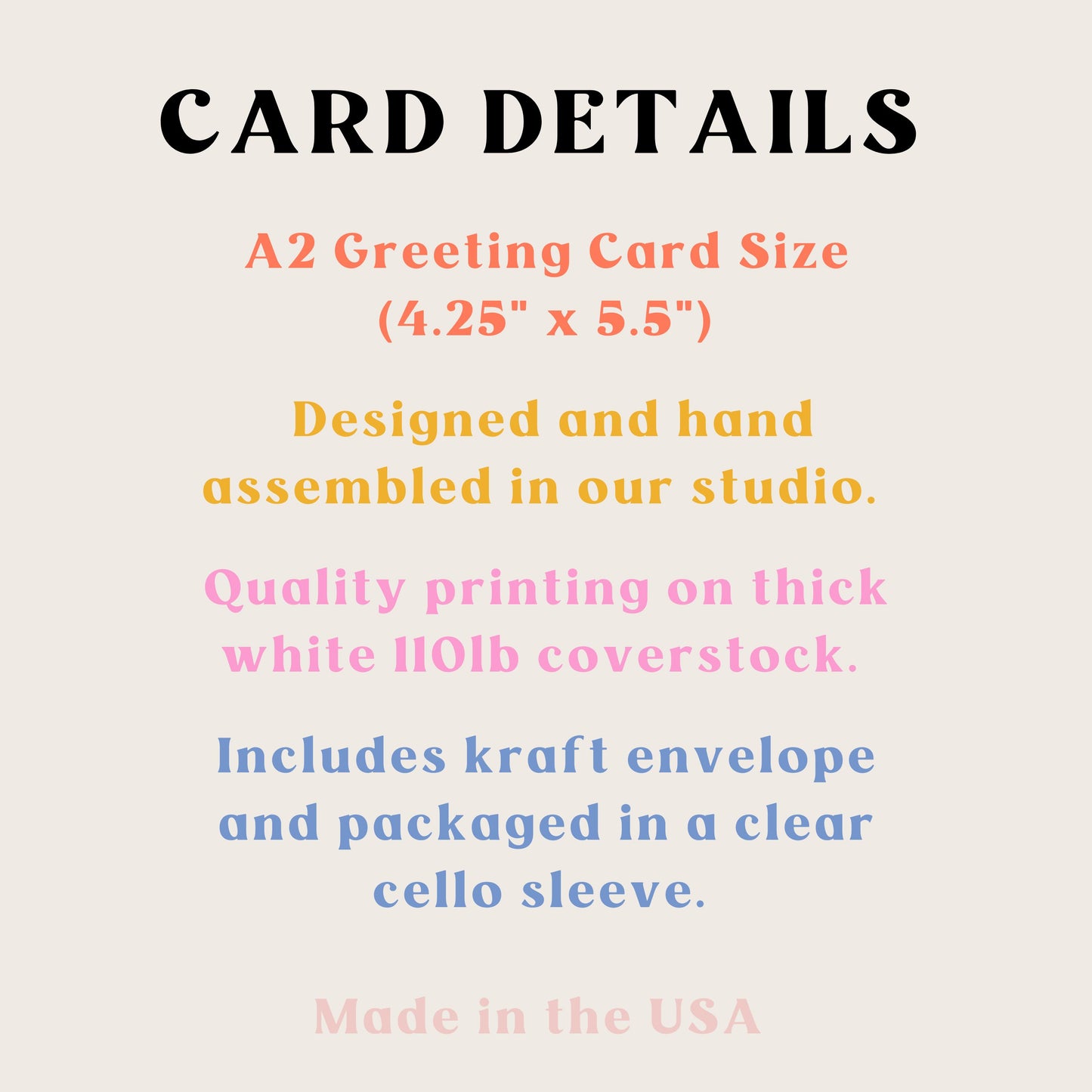 Card details. A2 size. Designed and hand assembled in our studio. Quality printing on thick white 110 coverstock. Includes craft envelope and packaged in a clear cellophane sleeve. Made in the USA.