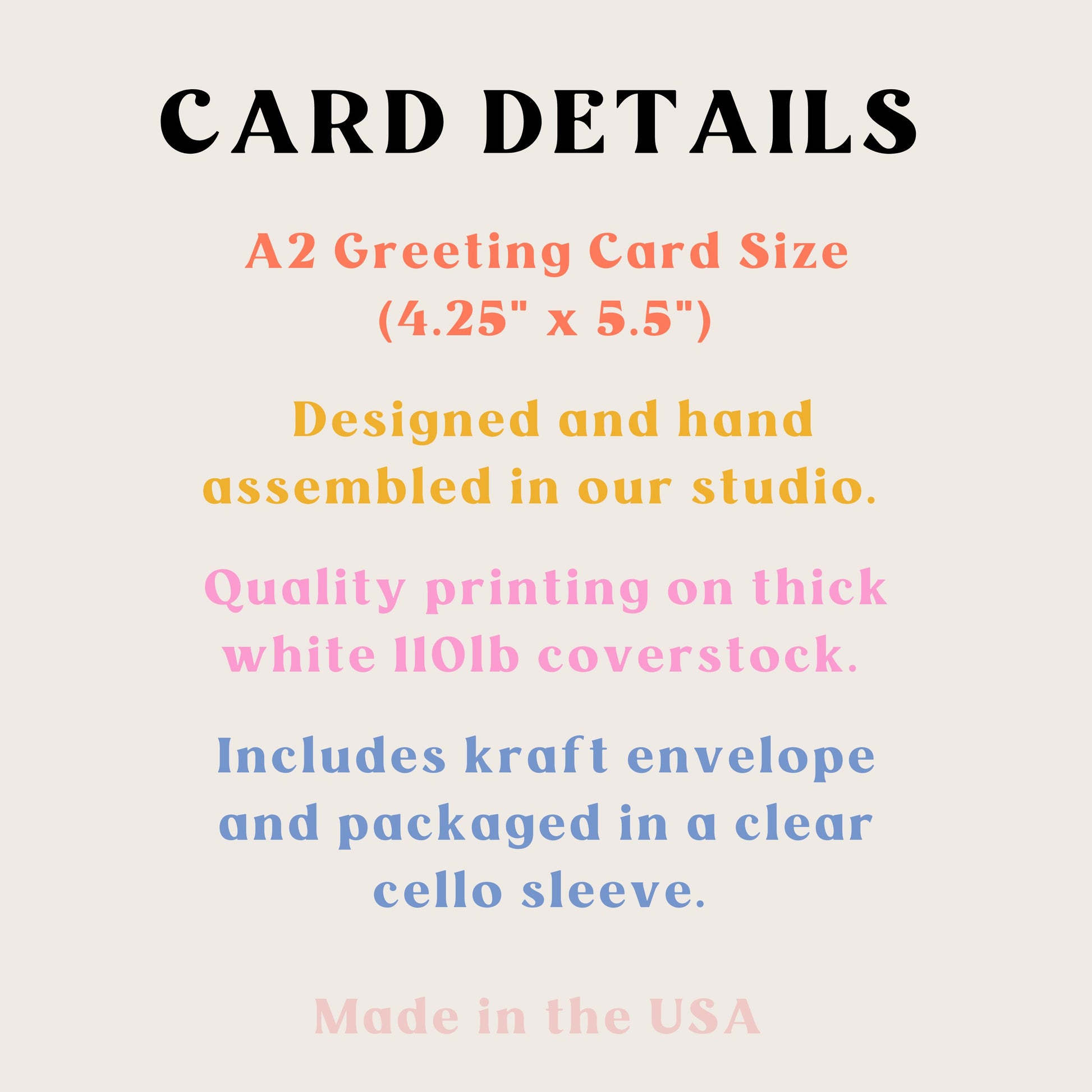 Card Details A2 greeting card size 4.25" x 5.5" designed and hand assembled in our studio. Quality printing on think white 110lb coverstock. Includes kraft envelope and packaged in a clear cello sleeve. Made in the USA